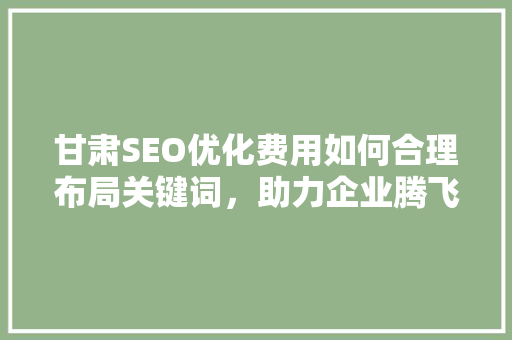甘肃SEO优化费用如何合理布局关键词，助力企业腾飞