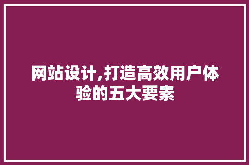网站设计,打造高效用户体验的五大要素 网站设计,打造高效用户体验的五大要素 英文谷歌算法