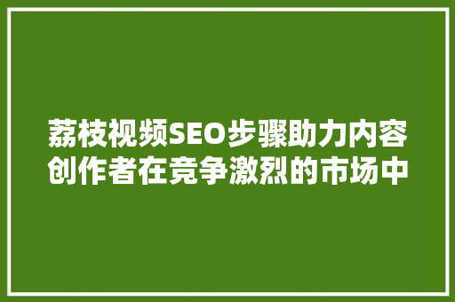 荔枝视频SEO步骤助力内容创作者在竞争激烈的市场中脱颖而出 头条优化