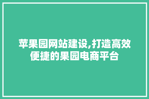 苹果园网站建设,打造高效便捷的果园电商平台