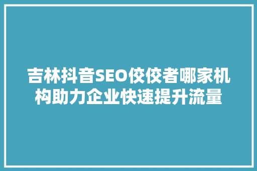 吉林抖音SEO佼佼者哪家机构助力企业快速提升流量