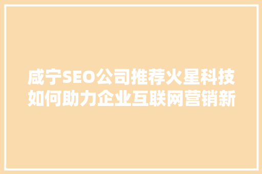 咸宁SEO公司推荐火星科技如何助力企业互联网营销新高度