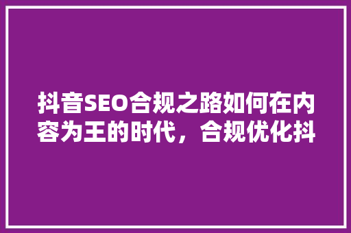 抖音SEO合规之路如何在内容为王的时代，合规优化抖音内容 网站优化