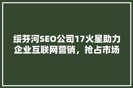 绥芬河SEO公司17火星助力企业互联网营销，抢占市场先机 头条优化