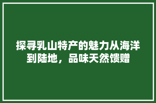 探寻乳山特产的魅力从海洋到陆地，品味天然馈赠 搜狗优化