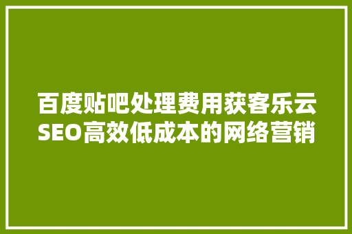 百度贴吧处理费用获客乐云SEO高效低成本的网络营销步骤