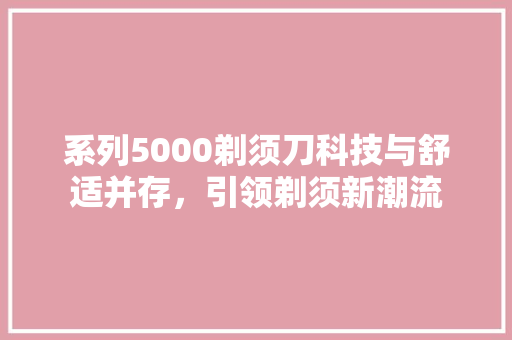 系列5000剃须刀科技与舒适并存，引领剃须新潮流