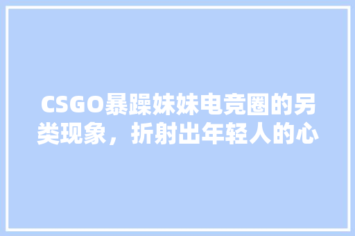 CSGO暴躁妹妹电竞圈的另类现象，折射出年轻人的心理世界