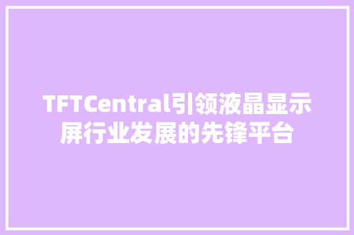 TFTCentral引领液晶显示屏行业发展的先锋平台