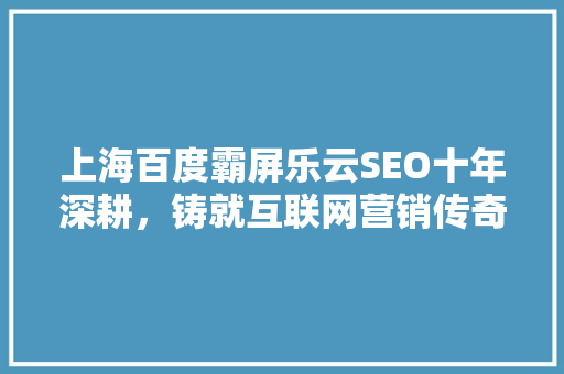 上海百度霸屏乐云SEO十年深耕，铸就互联网营销传奇 搜狗优化