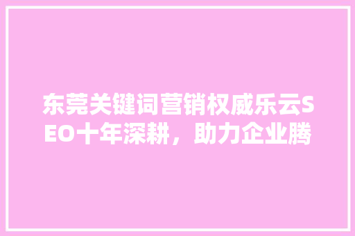 东莞关键词营销权威乐云SEO十年深耕，助力企业腾飞