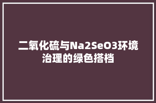二氧化硫与Na2SeO3环境治理的绿色搭档 网站优化