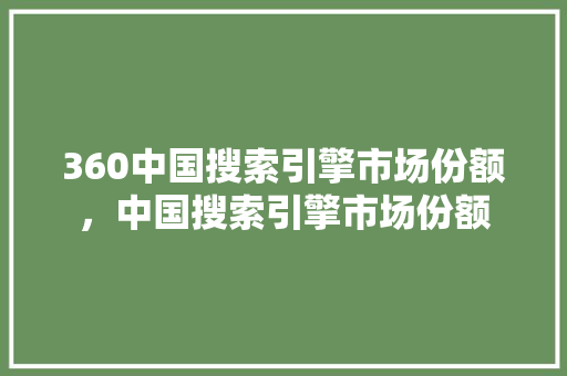 360中国搜索引擎市场份额，中国搜索引擎市场份额 小程序开发