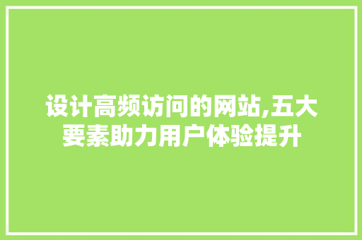 设计高频访问的网站,五大要素助力用户体验提升