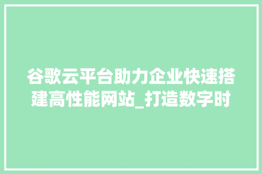 谷歌云平台助力企业快速搭建高性能网站_打造数字时代的网络基石 谷歌云平台助力企业快速搭建高性能网站_打造数字时代的网络基石 360搜优化
