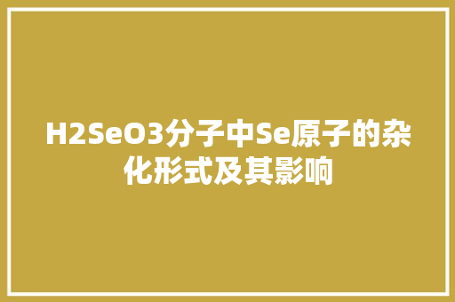 H2SeO3分子中Se原子的杂化形式及其影响 360搜优化