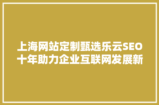 上海网站定制甄选乐云SEO十年助力企业互联网发展新篇章