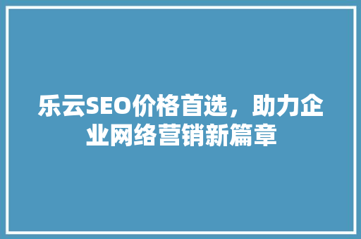 乐云SEO价格首选，助力企业网络营销新篇章 360搜优化