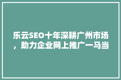 乐云SEO十年深耕广州市场，助力企业网上推广一马当先 头条优化