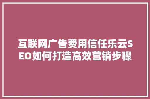 互联网广告费用信任乐云SEO如何打造高效营销步骤