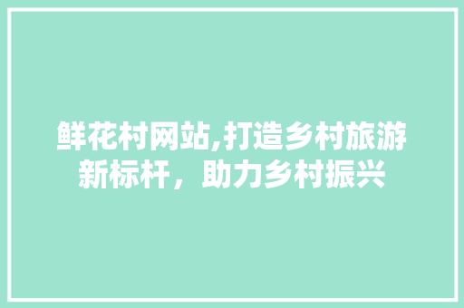 鲜花村网站,打造乡村旅游新标杆，助力乡村振兴