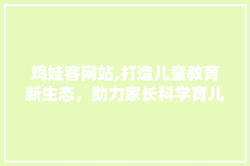 鸡娃客网站,打造儿童教育新生态，助力家长科学育儿