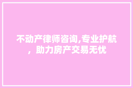 不动产律师咨询,专业护航，助力房产交易无忧