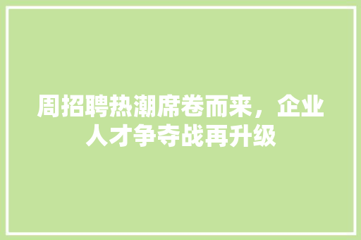 周招聘热潮席卷而来，企业人才争夺战再升级