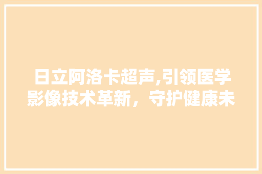 日立阿洛卡超声,引领医学影像技术革新，守护健康未来 日立阿洛卡超声,引领医学影像技术革新，守护健康未来 头条优化