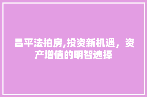 昌平法拍房,投资新机遇，资产增值的明智选择 昌平法拍房,投资新机遇，资产增值的明智选择 网站开发