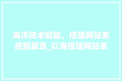 海洋技术赋能，搭建网站系统新篇章_以海搭建网站系统为例 海洋技术赋能，搭建网站系统新篇章_以海搭建网站系统为例 AI技术学习