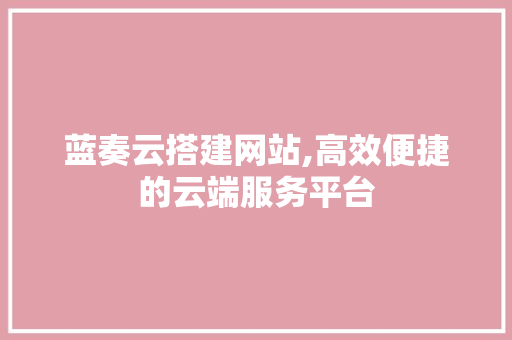 蓝奏云搭建网站,高效便捷的云端服务平台 蓝奏云搭建网站,高效便捷的云端服务平台 AI技术学习