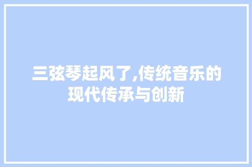 三弦琴起风了,传统音乐的现代传承与创新 三弦琴起风了,传统音乐的现代传承与创新 百度算法
