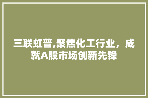 三联虹普,聚焦化工行业，成就A股市场创新先锋 三联虹普,聚焦化工行业，成就A股市场创新先锋 360搜优化