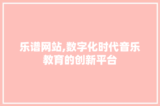 乐谱网站,数字化时代音乐教育的创新平台 乐谱网站,数字化时代音乐教育的创新平台 seo技术