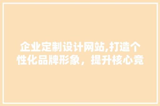 企业定制设计网站,打造个性化品牌形象，提升核心竞争力