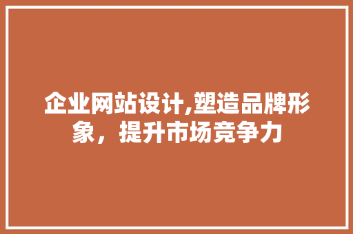 企业网站设计,塑造品牌形象，提升市场竞争力