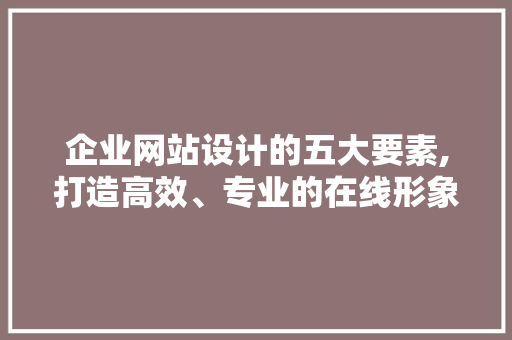 企业网站设计的五大要素,打造高效、专业的在线形象
