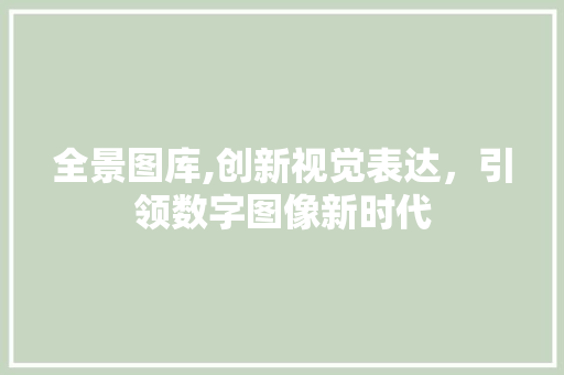 全景图库,创新视觉表达，引领数字图像新时代 全景图库,创新视觉表达，引领数字图像新时代 360搜优化