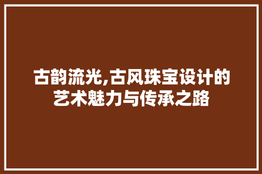 古韵流光,古风珠宝设计的艺术魅力与传承之路