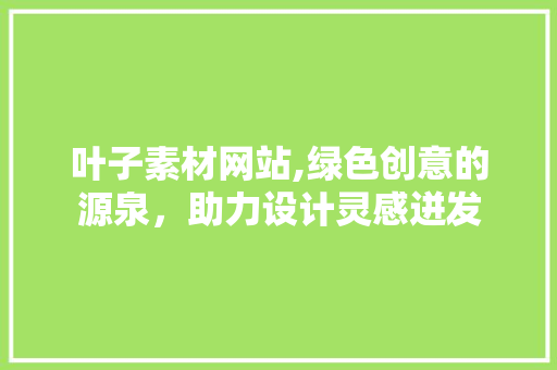叶子素材网站,绿色创意的源泉，助力设计灵感迸发 叶子素材网站,绿色创意的源泉，助力设计灵感迸发 头条优化