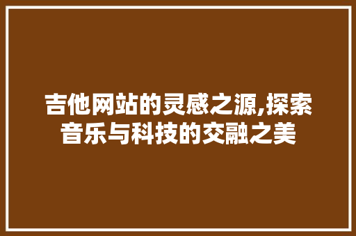 吉他网站的灵感之源,探索音乐与科技的交融之美