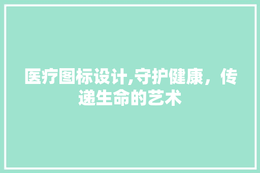 医疗图标设计,守护健康，传递生命的艺术 医疗图标设计,守护健康，传递生命的艺术 英文谷歌算法