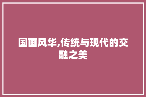 国画风华,传统与现代的交融之美 国画风华,传统与现代的交融之美 搜狗优化