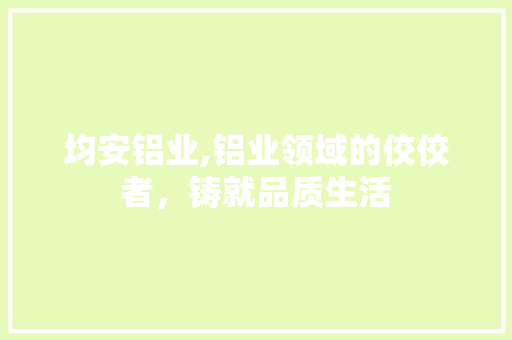 均安铝业,铝业领域的佼佼者，铸就品质生活