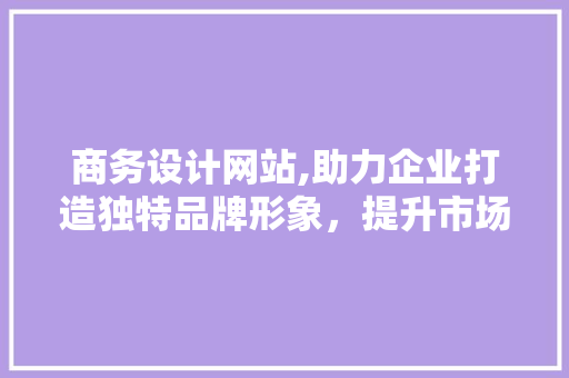 商务设计网站,助力企业打造独特品牌形象，提升市场竞争力