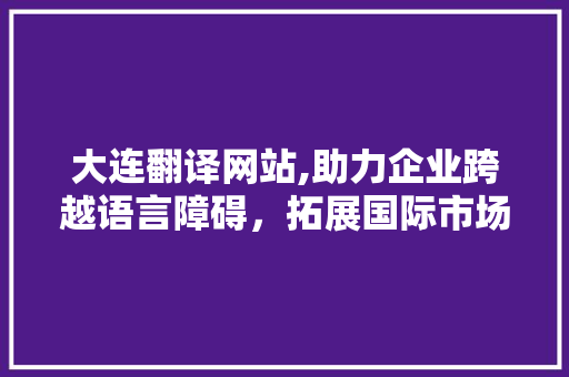 大连翻译网站,助力企业跨越语言障碍，拓展国际市场 大连翻译网站,助力企业跨越语言障碍，拓展国际市场 360搜优化
