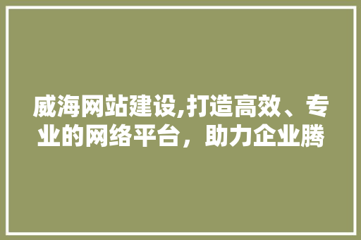 威海网站建设,打造高效、专业的网络平台，助力企业腾飞