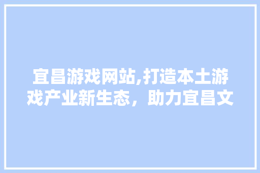 宜昌游戏网站,打造本土游戏产业新生态，助力宜昌文化繁荣发展 宜昌游戏网站,打造本土游戏产业新生态，助力宜昌文化繁荣发展 AI技术学习