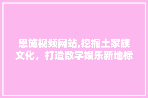 恩施视频网站,挖掘土家族文化，打造数字娱乐新地标 恩施视频网站,挖掘土家族文化，打造数字娱乐新地标 网站优化